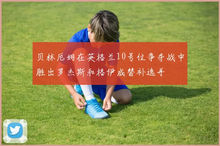 贝林厄姆在英格兰10号位争夺战中胜出罗杰斯和格伊成替补选手