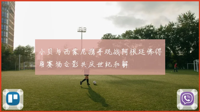 小贝与西蒙尼携手观战阿根廷佛得角赛场合影共庆世纪和解