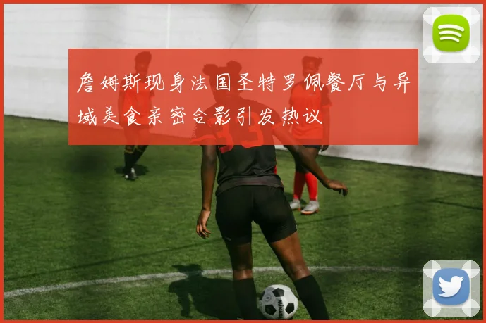 詹姆斯现身法国圣特罗佩餐厅与异域美食亲密合影引发热议