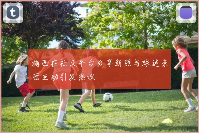 梅西在社交平台分享新照与球迷亲密互动引发热议