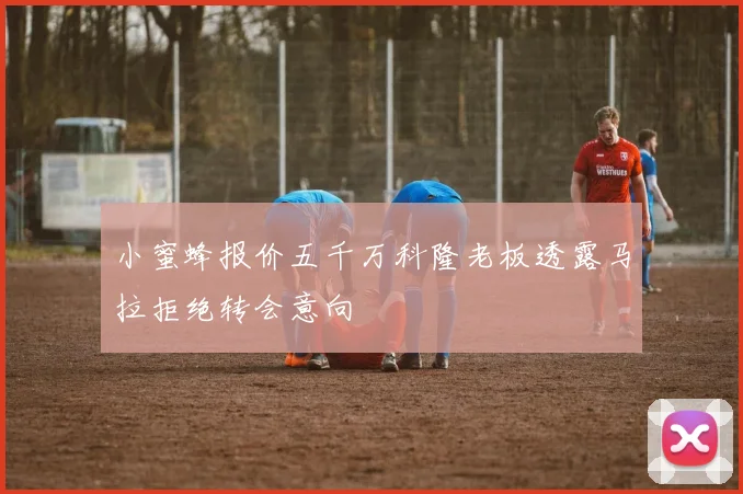 小蜜蜂报价五千万科隆老板透露马拉拒绝转会意向