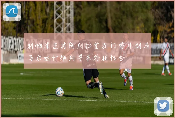 利物浦坚持阿利松首发门将计划马马尔达什维利寻求外租机会