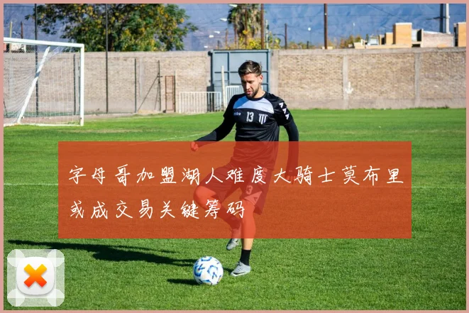 字母哥加盟湖人难度大骑士莫布里或成交易关键筹码