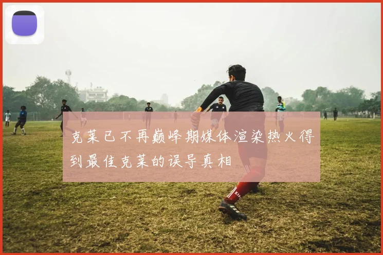克莱已不再巅峰期媒体渲染热火得到最佳克莱的误导真相