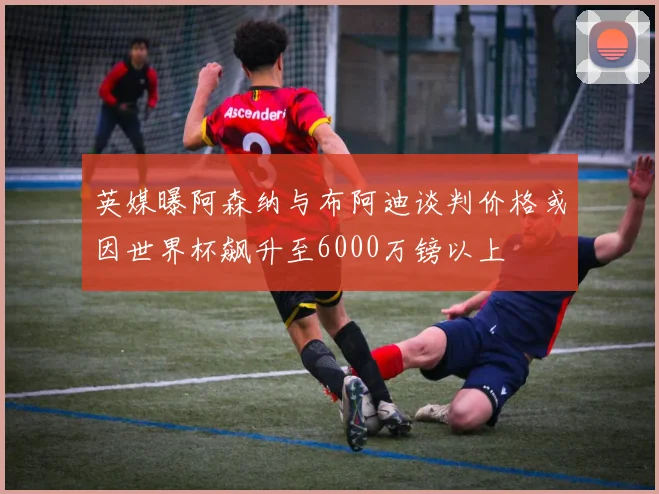 英媒曝阿森纳与布阿迪谈判价格或因世界杯飙升至6000万镑以上