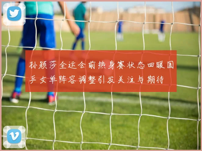 孙颖莎全运会前热身赛状态回暖国乒女单阵容调整引发关注与期待