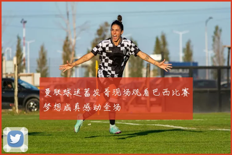 曼联球迷蓄发哥现场观看巴西比赛梦想成真感动全场