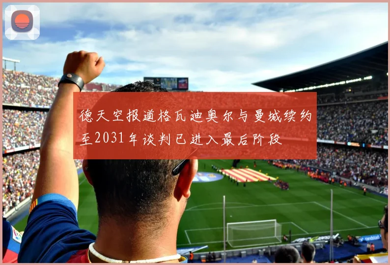 德天空报道格瓦迪奥尔与曼城续约至2031年谈判已进入最后阶段
