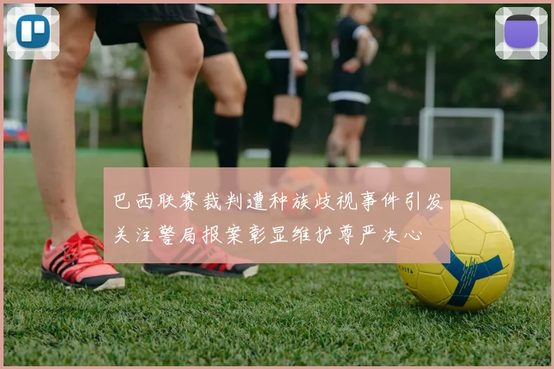 巴西联赛裁判遭种族歧视事件引发关注警局报案彰显维护尊严决心