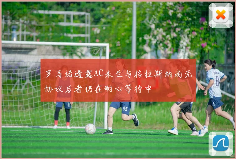 罗马诺透露AC米兰与格拉斯纳尚无协议后者仍在耐心等待中