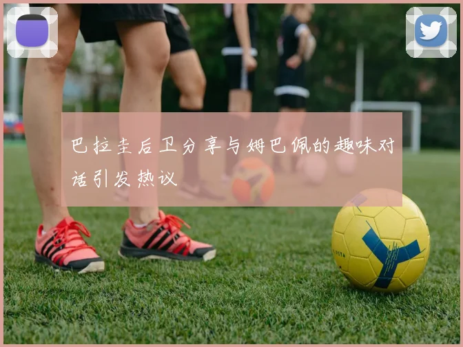 巴拉圭后卫分享与姆巴佩的趣味对话引发热议